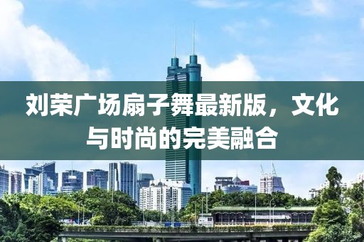 刘荣广场扇子舞最新版，文化与时尚的完美融合