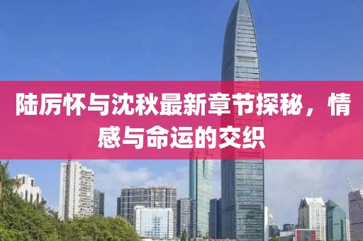 陆厉怀与沈秋最新章节探秘，情感与命运的交织