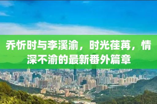 乔忻时与李溪渝，时光荏苒，情深不渝的最新番外篇章