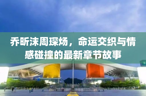 乔昕沫周琛炀，命运交织与情感碰撞的最新章节故事