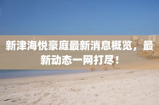 新津海悦豪庭最新消息概览，最新动态一网打尽！