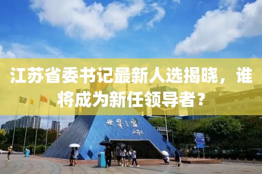 江苏省委书记最新人选揭晓，谁将成为新任领导者？