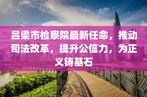 吕梁市检察院最新任命，推动司法改革，提升公信力，为正义铸基石