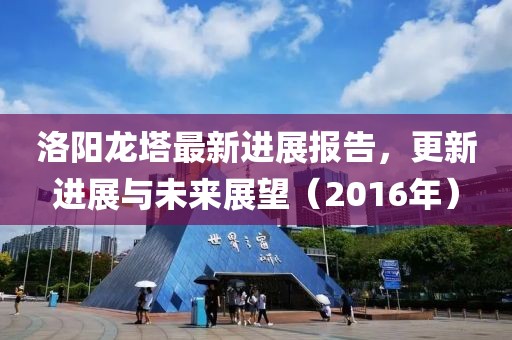 洛阳龙塔最新进展报告，更新进展与未来展望（2016年）