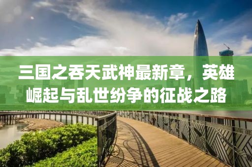 三国之吞天武神最新章，英雄崛起与乱世纷争的征战之路