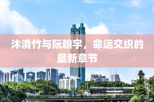 沐清竹与阮翰宇，命运交织的最新章节