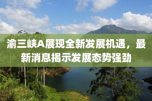 渝三峡A展现全新发展机遇，最新消息揭示发展态势强劲