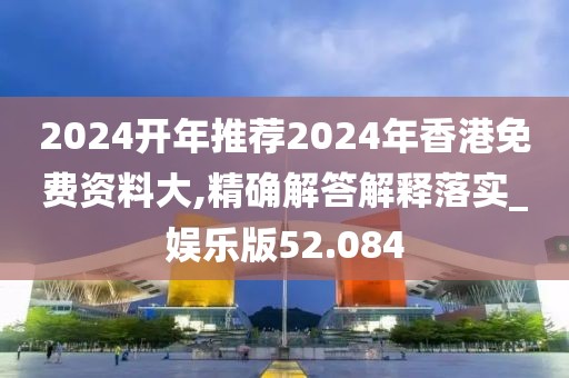 2024开年推荐2024年香港免费资料大,精确解答解释落实_娱乐版52.084