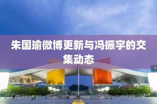 朱国瑜微博更新与冯振宇的交集动态