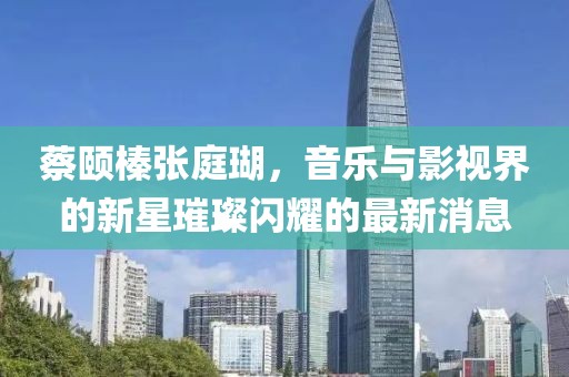 蔡颐榛张庭瑚，音乐与影视界的新星璀璨闪耀的最新消息