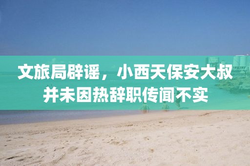 文旅局辟谣，小西天保安大叔并未因热辞职传闻不实
