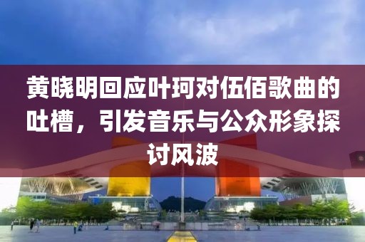 黄晓明回应叶珂对伍佰歌曲的吐槽，引发音乐与公众形象探讨风波