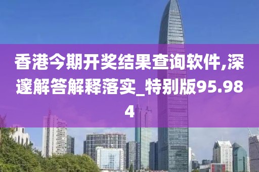香港今期开奖结果查询软件,深邃解答解释落实_特别版95.984