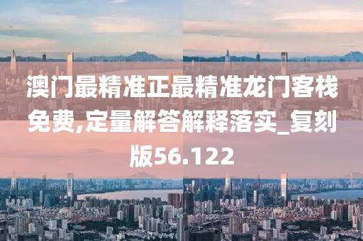 澳门最精准正最精准龙门客栈免费,定量解答解释落实_复刻版56.122