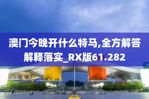 澳门今晚开什么特马,全方解答解释落实_RX版61.282