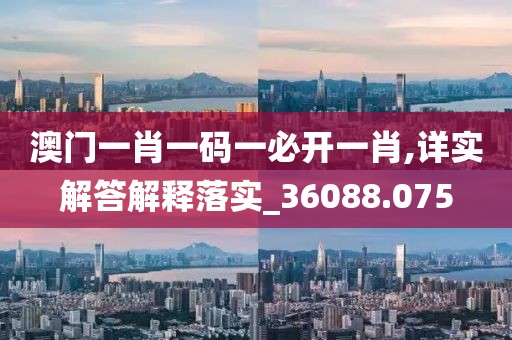 澳门一肖一码一必开一肖,详实解答解释落实_36088.075
