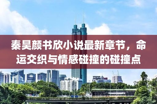 秦昊颜书欣小说最新章节，命运交织与情感碰撞的碰撞点