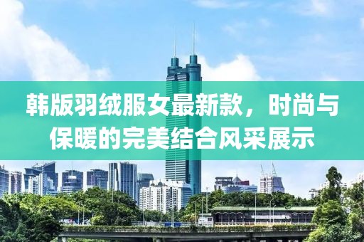 韩版羽绒服女最新款，时尚与保暖的完美结合风采展示