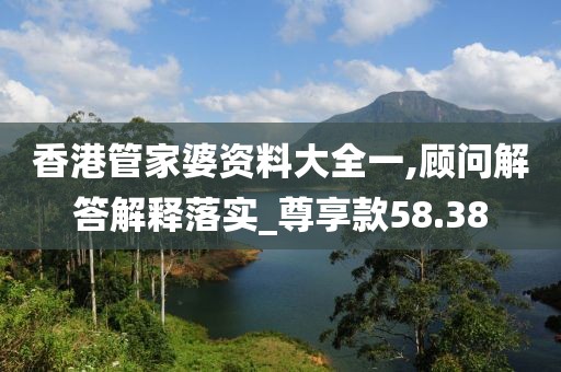 香港管家婆资料大全一,顾问解答解释落实_尊享款58.38