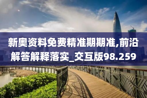 新奥资料免费精准期期准,前沿解答解释落实_交互版98.259