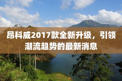昂科威2017款全新升级，引领潮流趋势的最新消息