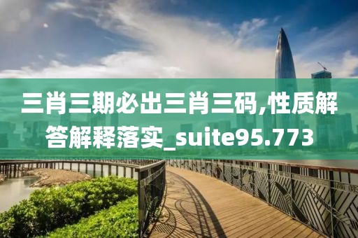 三肖三期必出三肖三码,性质解答解释落实_suite95.773