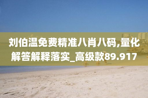 刘伯温免费精准八肖八码,量化解答解释落实_高级款89.917