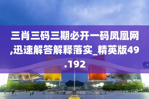 三肖三码三期必开一码凤凰网,迅速解答解释落实_精英版49.192