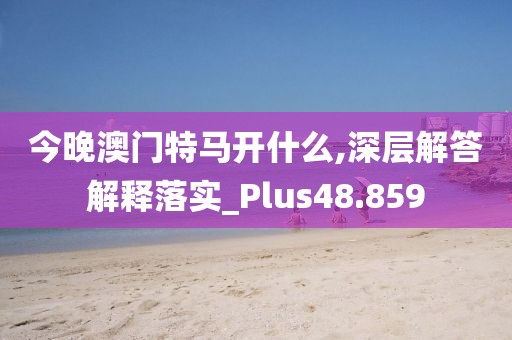 今晚澳门特马开什么,深层解答解释落实_Plus48.859