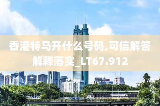香港特马开什么号码,可信解答解释落实_LT67.912