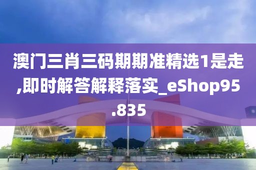 澳门三肖三码期期准精选1是走,即时解答解释落实_eShop95.835
