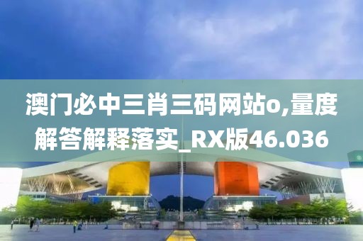 澳门必中三肖三码网站o,量度解答解释落实_RX版46.036