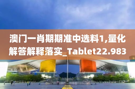 澳门一肖期期准中选料1,量化解答解释落实_Tablet22.983