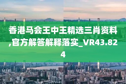 香港马会王中王精选三肖资料,官方解答解释落实_VR43.824