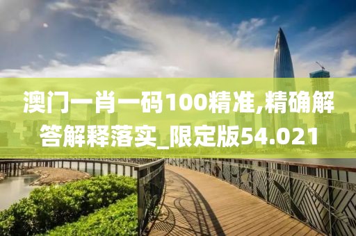澳门一肖一码100精准,精确解答解释落实_限定版54.021