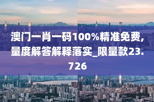 澳门一肖一码100%精准免费,量度解答解释落实_限量款23.726