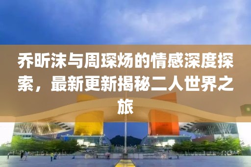 乔昕沫与周琛炀的情感深度探索，最新更新揭秘二人世界之旅
