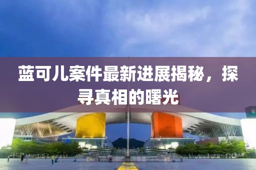 蓝可儿案件最新进展揭秘，探寻真相的曙光
