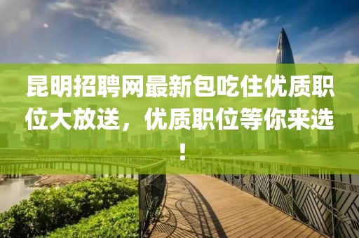 昆明招聘网最新包吃住优质职位大放送，优质职位等你来选！