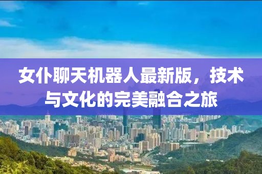 女仆聊天机器人最新版，技术与文化的完美融合之旅