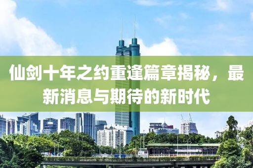 仙剑十年之约重逢篇章揭秘，最新消息与期待的新时代