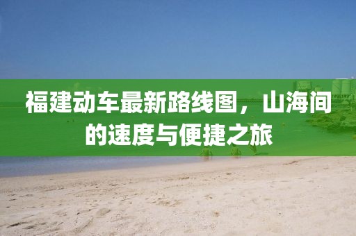 福建动车最新路线图，山海间的速度与便捷之旅