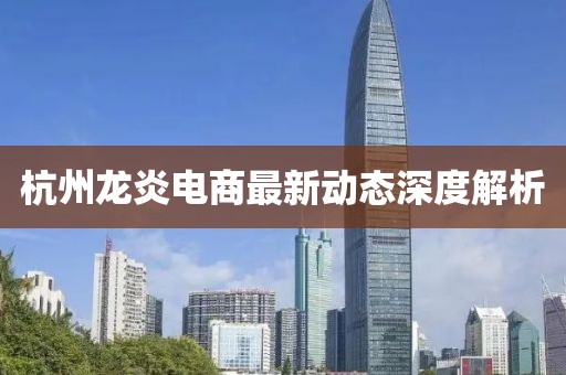 杭州龙炎电商最新动态深度解析