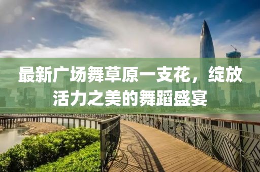 最新广场舞草原一支花，绽放活力之美的舞蹈盛宴