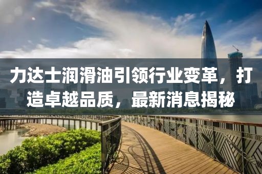 力达士润滑油引领行业变革，打造卓越品质，最新消息揭秘