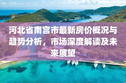 河北省南宫市最新房价概况与趋势分析，市场深度解读及未来展望