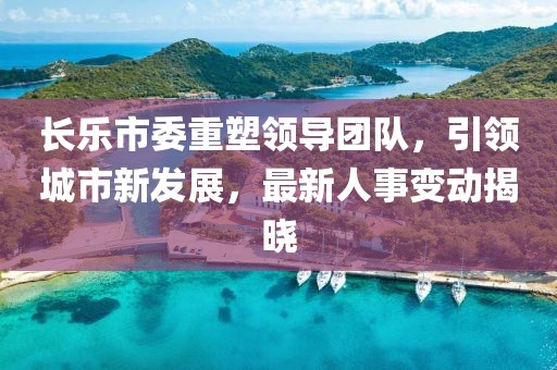长乐市委重塑领导团队，引领城市新发展，最新人事变动揭晓
