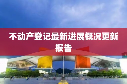 不动产登记最新进展概况更新报告