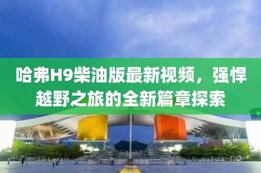 哈弗H9柴油版最新视频，强悍越野之旅的全新篇章探索