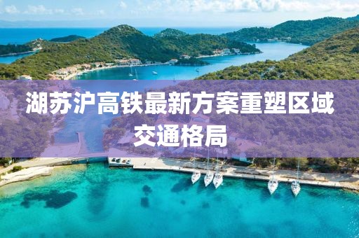湖苏沪高铁最新方案重塑区域交通格局